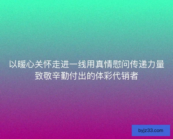 以暖心关怀走进一线用真情慰问传递力量致敬辛勤付出的体彩代销者