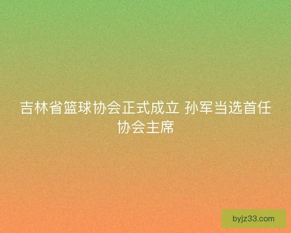 吉林省篮球协会正式成立 孙军当选首任协会主席