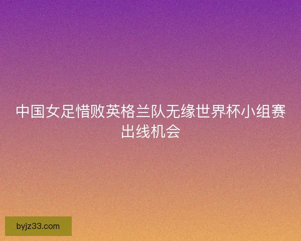 中国女足惜败英格兰队无缘世界杯小组赛出线机会