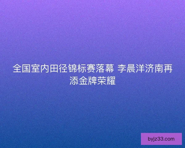 全国室内田径锦标赛落幕 李晨洋济南再添金牌荣耀